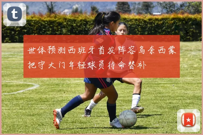 世体预测西班牙首发阵容乌奈西蒙把守大门年轻球员待命替补