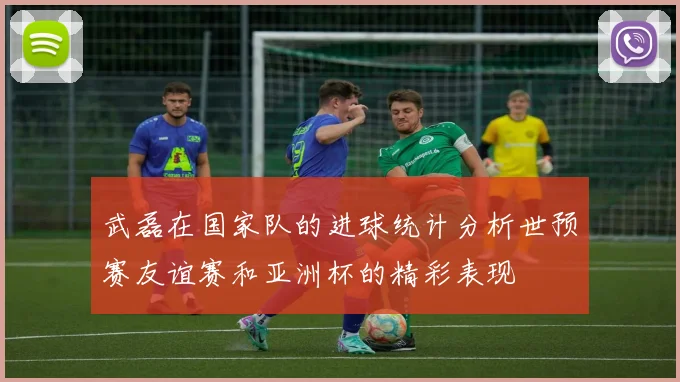 武磊在国家队的进球统计分析世预赛友谊赛和亚洲杯的精彩表现