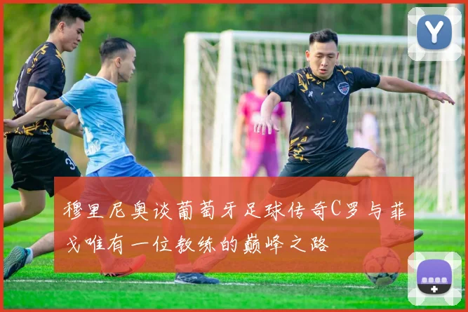 穆里尼奥谈葡萄牙足球传奇C罗与菲戈唯有一位教练的巅峰之路
