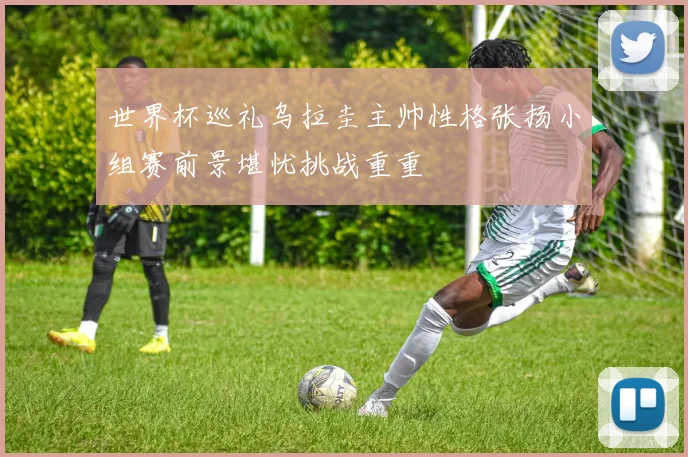 世界杯巡礼乌拉圭主帅性格张扬小组赛前景堪忧挑战重重