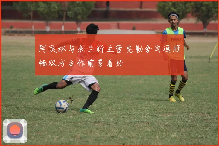 阿莫林与米兰新主管克勒舍沟通顺畅双方合作前景看好