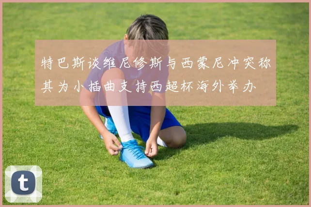 特巴斯谈维尼修斯与西蒙尼冲突称其为小插曲支持西超杯海外举办