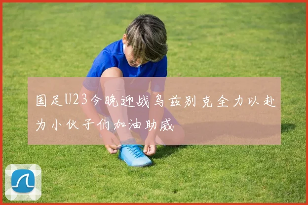 国足U23今晚迎战乌兹别克全力以赴为小伙子们加油助威