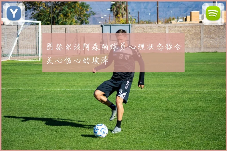 图赫尔谈阿森纳球员心理状态称会关心伤心的埃泽