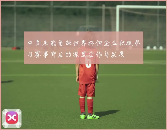 中国未能晋级世界杯但企业积极参与赛事背后的深度合作与发展