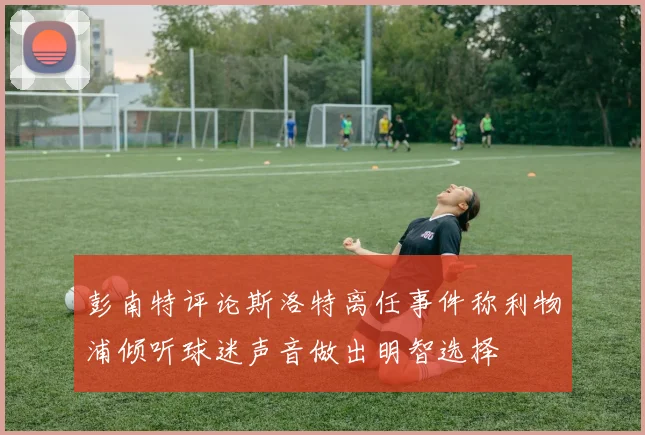 彭南特评论斯洛特离任事件称利物浦倾听球迷声音做出明智选择