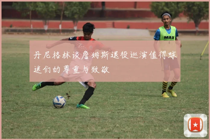 丹尼格林谈詹姆斯退役巡演值得球迷们的尊重与致敬