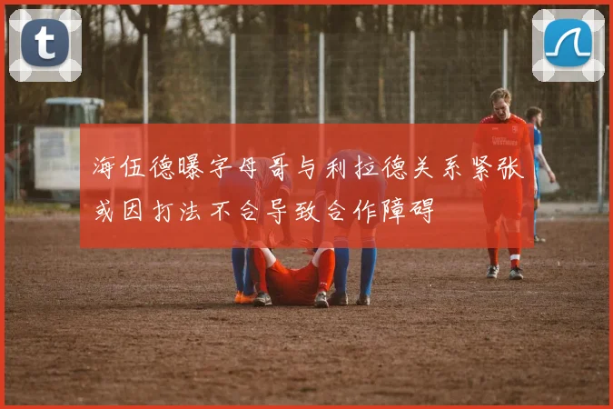 海伍德曝字母哥与利拉德关系紧张或因打法不合导致合作障碍