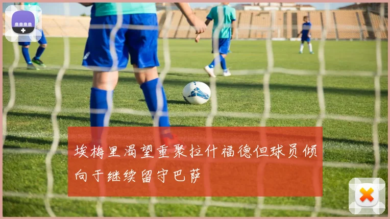 埃梅里渴望重聚拉什福德但球员倾向于继续留守巴萨