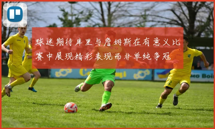 球迷期待库里与詹姆斯在有意义比赛中展现精彩表现而非单纯争冠