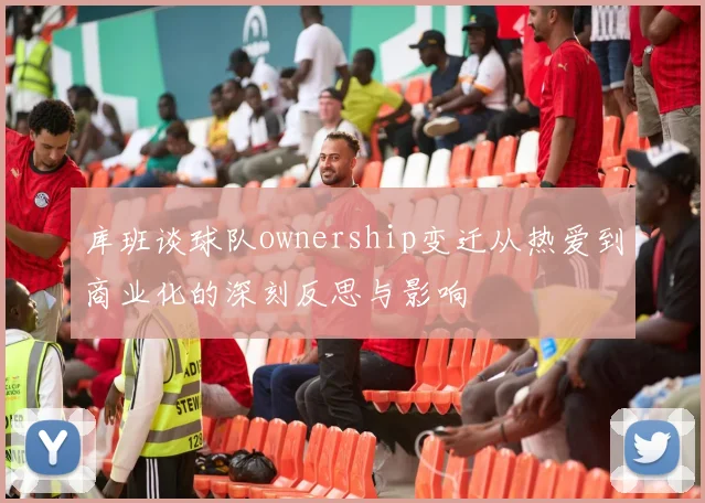 库班谈球队ownership变迁从热爱到商业化的深刻反思与影响