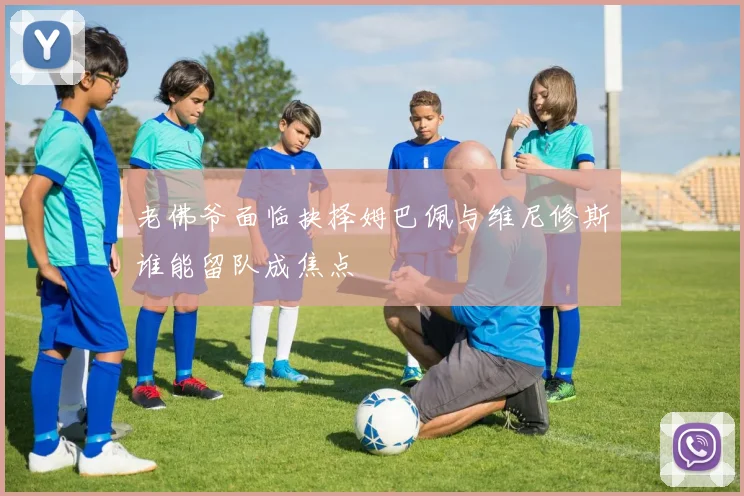 老佛爷面临抉择姆巴佩与维尼修斯谁能留队成焦点