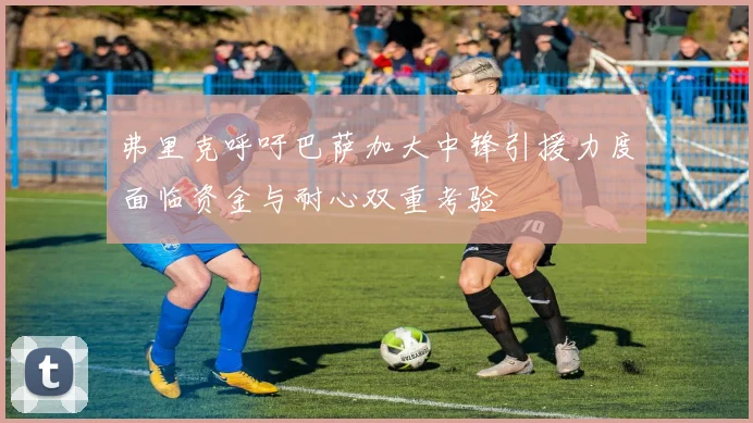 弗里克呼吁巴萨加大中锋引援力度面临资金与耐心双重考验