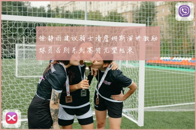 徐静雨建议骑士请詹姆斯演讲激励球员否则系列赛将无望结束
