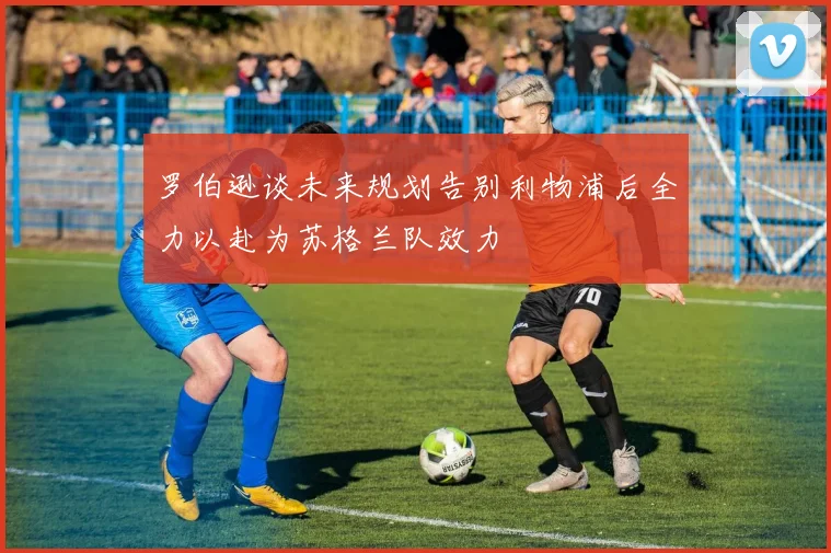 罗伯逊谈未来规划告别利物浦后全力以赴为苏格兰队效力