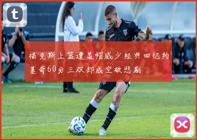 福克斯上篮遭盖帽威少经典回忆约基奇60分三双却成空砍悲剧