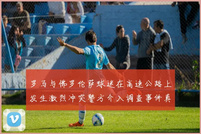 罗马与佛罗伦萨球迷在高速公路上发生激烈冲突警方介入调查事件真相