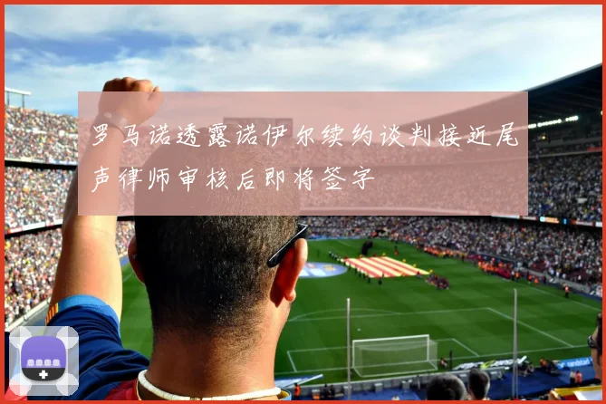 罗马诺透露诺伊尔续约谈判接近尾声律师审核后即将签字