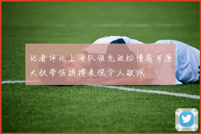 记者评论上海队领先放松情有可原大秋带伤拼搏表现令人敬佩