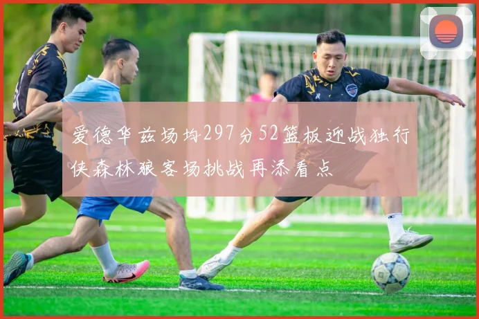 爱德华兹场均297分52篮板迎战独行侠森林狼客场挑战再添看点